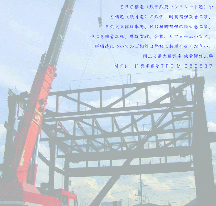 SRC構造(鉄骨鉄筋コンクリート造)やS構造(鉄骨造)の鉄骨、耐震補強鉄骨工事、自走式立体駐車場、RC橋脚補強の鋼板巻工事、他にも鉄骨車庫、螺旋階段、金物、リフォーム…など、鋼構造についてのご相談は弊社にお問合せください。国土交通大臣認定 鉄骨製作工場Mグレード 認定番号TFB M-050537